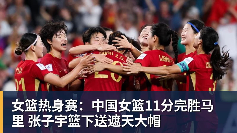 女篮热身赛：中国女篮11分完胜马里 张子宇篮下送遮天大帽