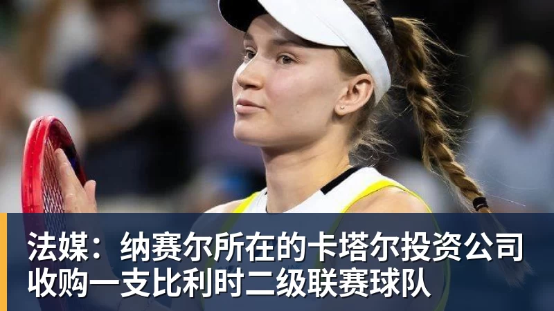 雨燕直播法媒：纳赛尔所在的卡塔尔投资公司收购一支比利时二级联赛球队