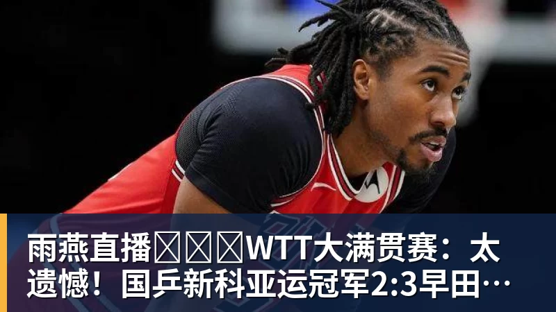 雨燕直播​​​WTT大满贯赛：太遗憾！国乒新科亚运冠军2:3早田，无缘晋级